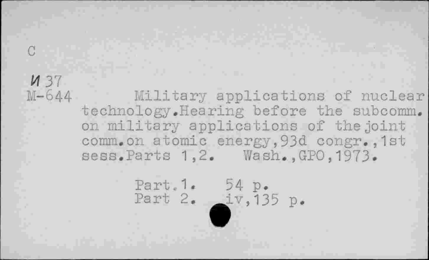 ﻿c
M 37
M-644
Military applications of nuclear techno.logy.Hearing before the subcomm, on military applications of the joint comm.on atomic energy,93d congr.,1st sess.Parts 1,2. Wash.,GPO,1973.
Part.1.	54 p.
Part 2. ^_iv, 135 p.